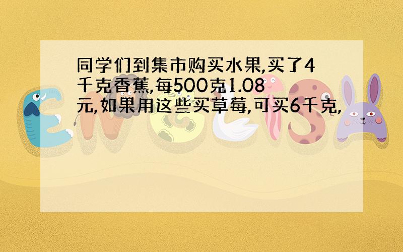 同学们到集市购买水果,买了4千克香蕉,每500克1.08元,如果用这些买草莓,可买6千克,