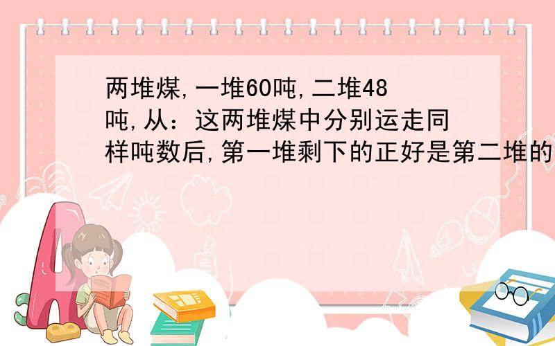 两堆煤,一堆60吨,二堆48吨,从：这两堆煤中分别运走同样吨数后,第一堆剩下的正好是第二堆的三倍,一共运走多少吨煤.