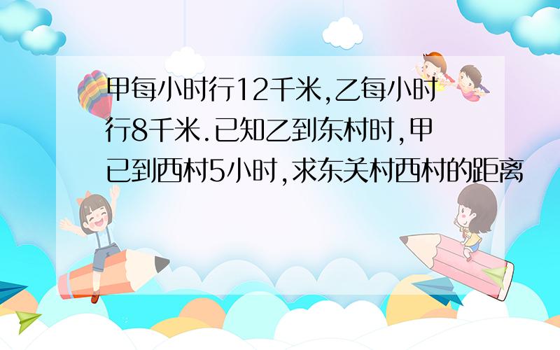 甲每小时行12千米,乙每小时行8千米.已知乙到东村时,甲已到西村5小时,求东关村西村的距离