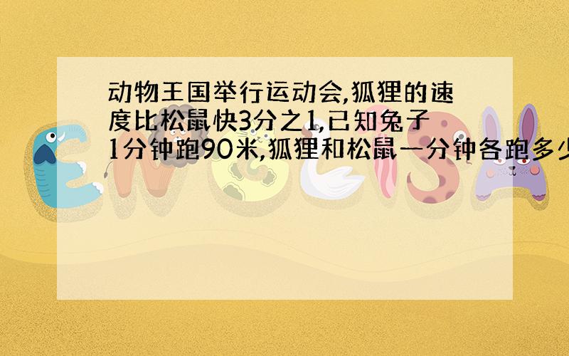 动物王国举行运动会,狐狸的速度比松鼠快3分之1,已知兔子1分钟跑90米,狐狸和松鼠一分钟各跑多少米?