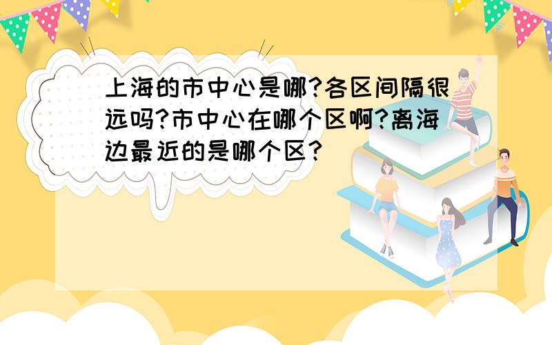 上海的市中心是哪?各区间隔很远吗?市中心在哪个区啊?离海边最近的是哪个区?