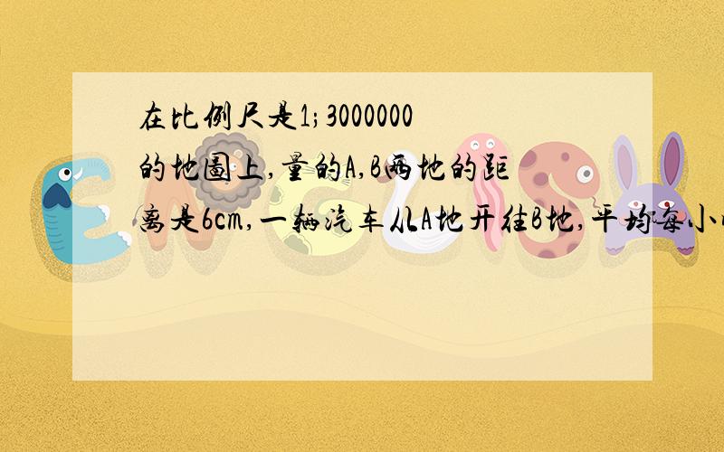 在比例尺是1;3000000的地图上,量的A,B两地的距离是6cm,一辆汽车从A地开往B地,平均每小时行驶90km,