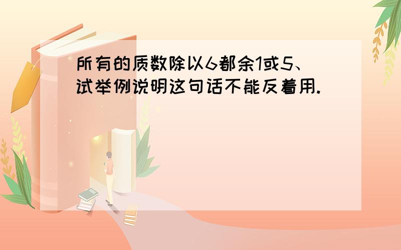 所有的质数除以6都余1或5、试举例说明这句话不能反着用.