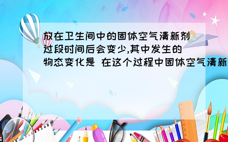 放在卫生间中的固体空气清新剂过段时间后会变少,其中发生的物态变化是 在这个过程中固体空气清新剂要从