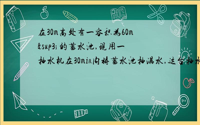 在30m高处有一容积为60m³的蓄水池,现用一抽水机在30min内将蓄水池抽满水,这台抽水机的功率有多大?