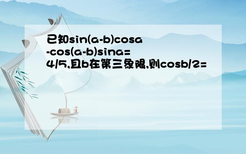 已知sin(a-b)cosa-cos(a-b)sina=4/5,且b在第三象限,则cosb/2=