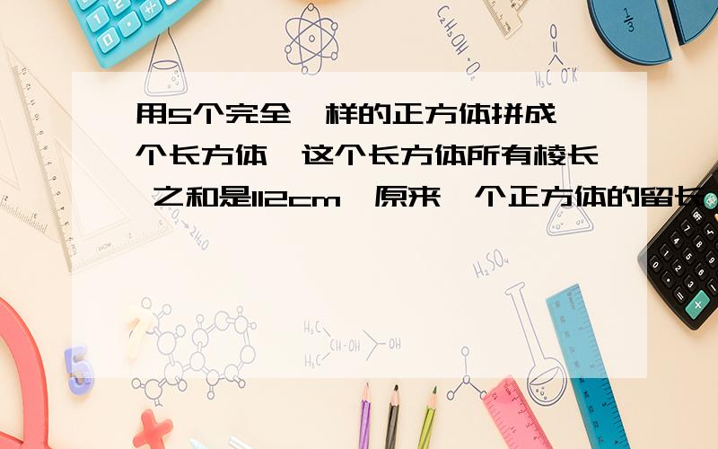 用5个完全一样的正方体拼成一个长方体,这个长方体所有棱长 之和是112cm,原来一个正方体的留长