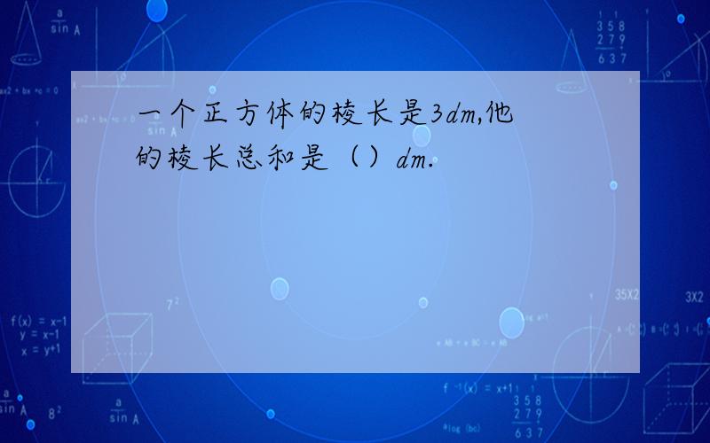 一个正方体的棱长是3dm,他的棱长总和是（）dm.