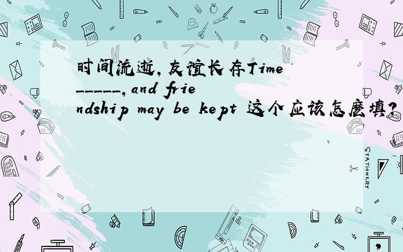 时间流逝,友谊长存Time _____,and friendship may be kept 这个应该怎麽填?