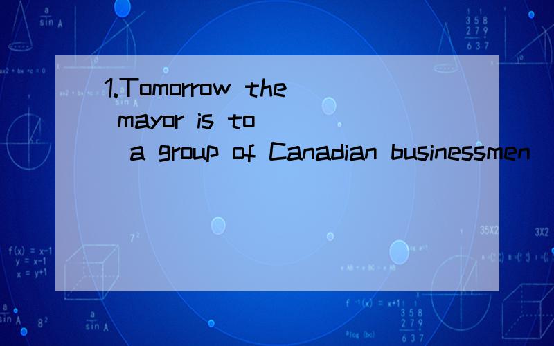 1.Tomorrow the mayor is to___a group of Canadian businessmen