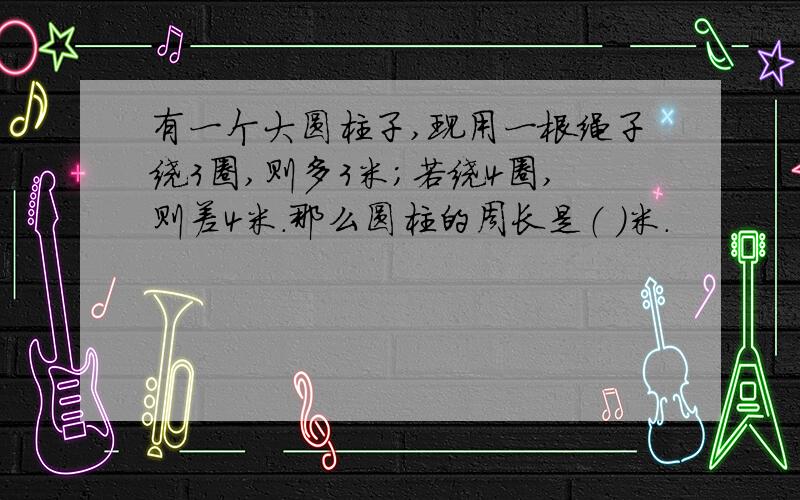 有一个大圆柱子,现用一根绳子绕3圈,则多3米;若绕4圈,则差4米.那么圆柱的周长是（ ）米.