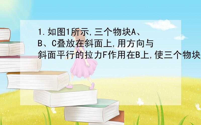 1.如图1所示,三个物块A、B、C叠放在斜面上,用方向与斜面平行的拉力F作用在B上,使三个物块一起沿斜面向上做匀速运动.