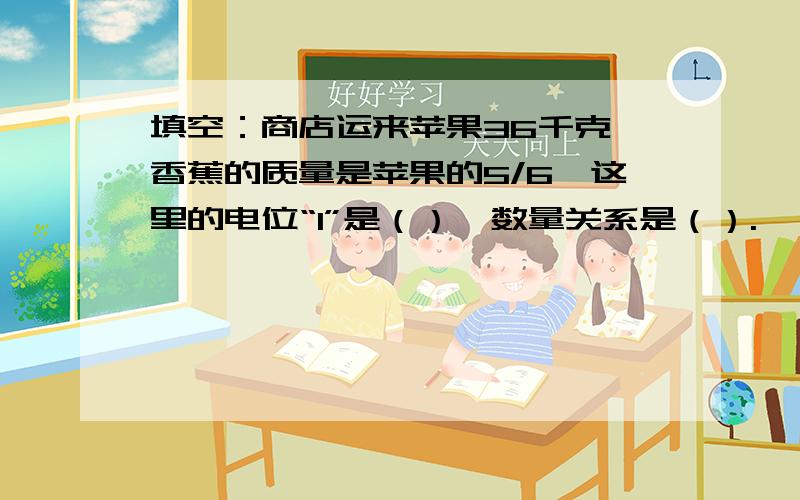 填空：商店运来苹果36千克,香蕉的质量是苹果的5/6,这里的电位“1”是（）,数量关系是（）.