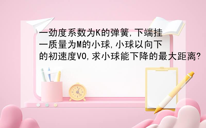 一劲度系数为K的弹簧,下端挂一质量为M的小球,小球以向下的初速度V0,求小球能下降的最大距离?