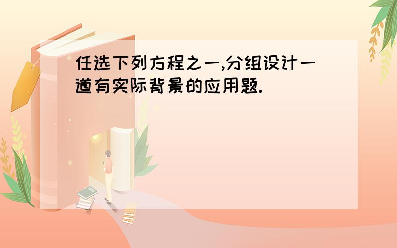 任选下列方程之一,分组设计一道有实际背景的应用题.