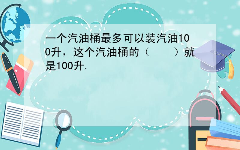 一个汽油桶最多可以装汽油100升，这个汽油桶的（　　）就是100升.