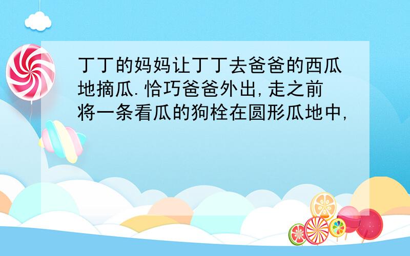 丁丁的妈妈让丁丁去爸爸的西瓜地摘瓜.恰巧爸爸外出,走之前将一条看瓜的狗栓在圆形瓜地中,