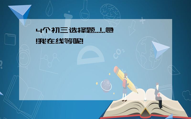 4个初三选择题...!..急!我在线等呢!