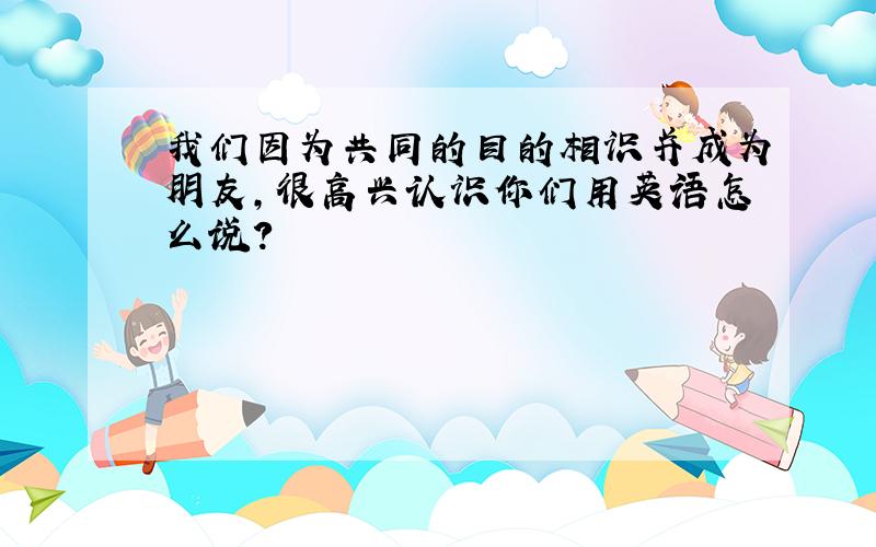 我们因为共同的目的相识并成为朋友,很高兴认识你们用英语怎么说?