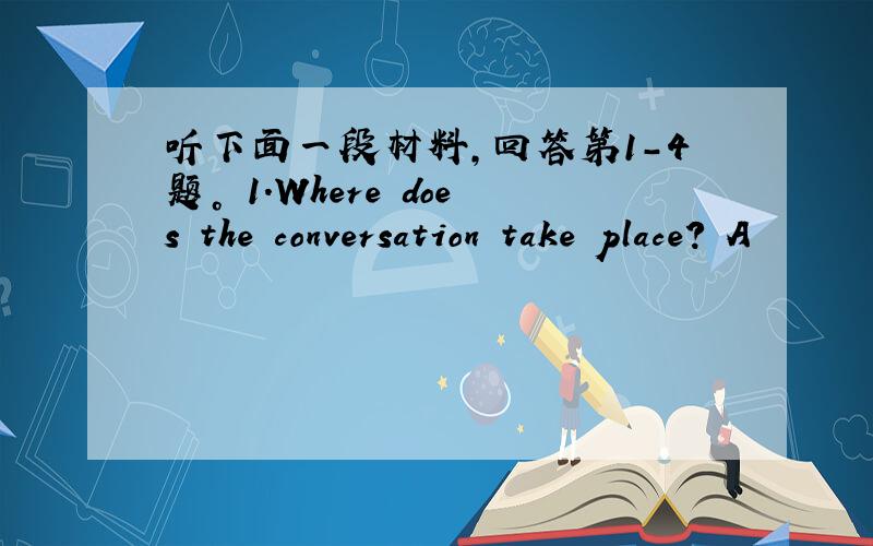 听下面一段材料，回答第1-4题。 1.Where does the conversation take place? A