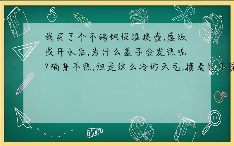 我买了个不锈钢保温提壶,盛饭或开水后,为什么盖子会发热呢?桶身不热,但是这么冷的天气,摸着也不觉得冷!