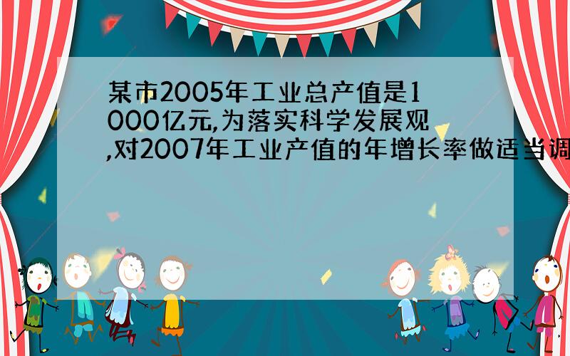 某市2005年工业总产值是1000亿元,为落实科学发展观,对2007年工业产值的年增长率做适当调整,预计比2006年降低