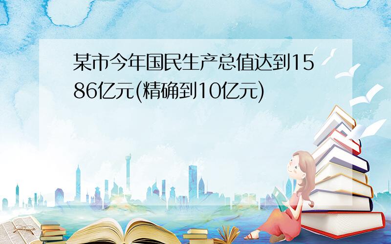 某市今年国民生产总值达到1586亿元(精确到10亿元)