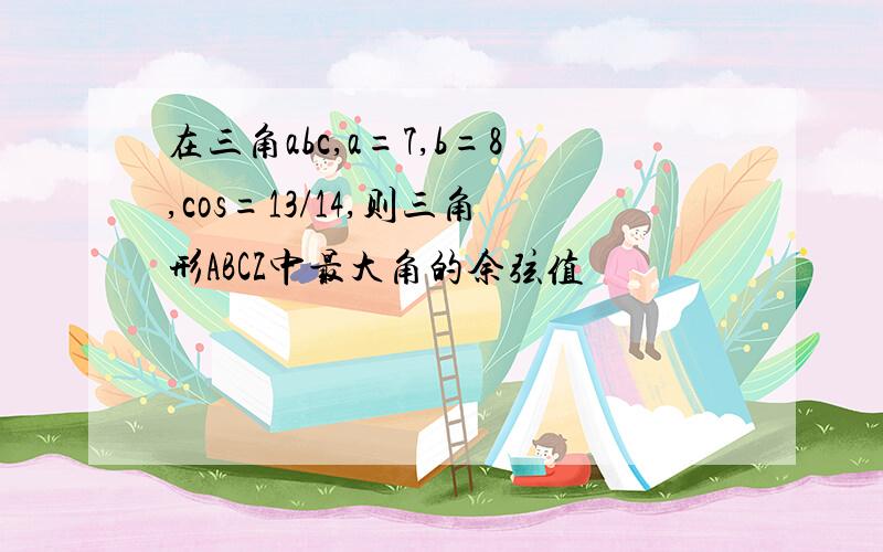 在三角abc,a=7,b=8,cos=13/14,则三角形ABCZ中最大角的余弦值