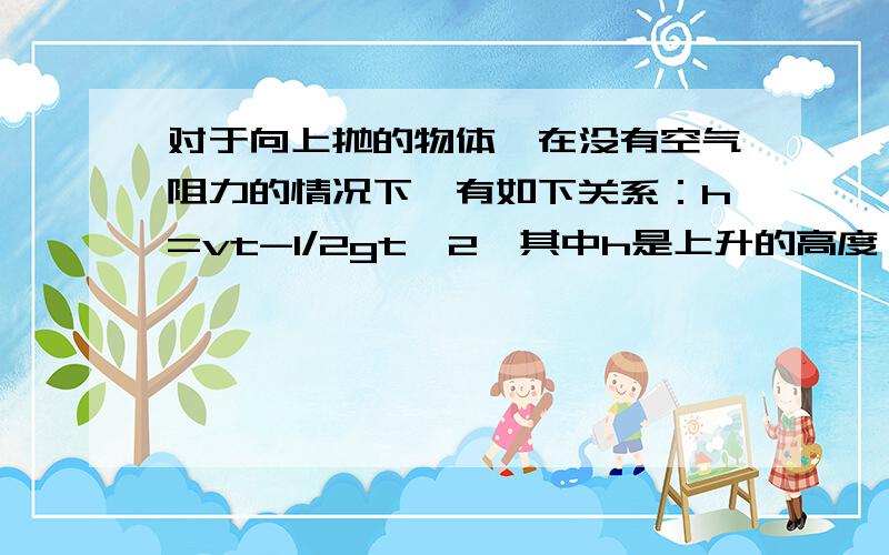 对于向上抛的物体,在没有空气阻力的情况下,有如下关系：h=vt-1/2gt^2,其中h是上升的高度,v是初速度,g是重力