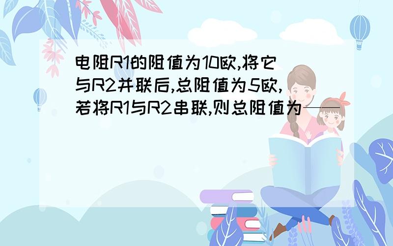 电阻R1的阻值为10欧,将它与R2并联后,总阻值为5欧,若将R1与R2串联,则总阻值为——