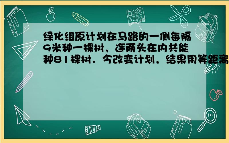 绿化组原计划在马路的一侧每隔9米种一棵树，连两头在内共能种81棵树．今改变计划，结果用等距离种树121棵．求现在两树之间