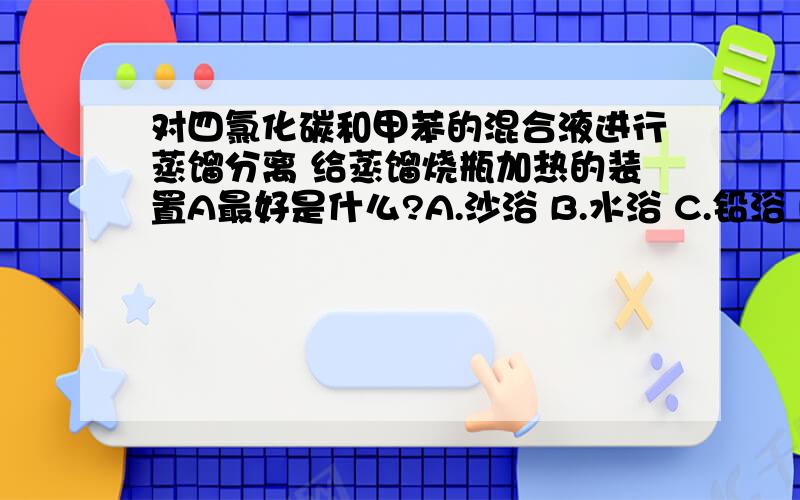 对四氯化碳和甲苯的混合液进行蒸馏分离 给蒸馏烧瓶加热的装置A最好是什么?A.沙浴 B.水浴 C.铅浴 D.油浴