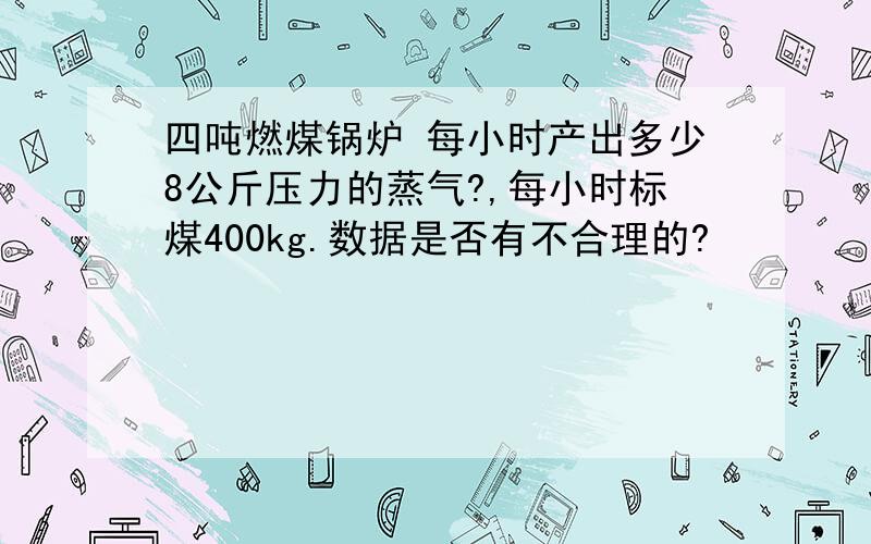 四吨燃煤锅炉 每小时产出多少8公斤压力的蒸气?,每小时标煤400kg.数据是否有不合理的?