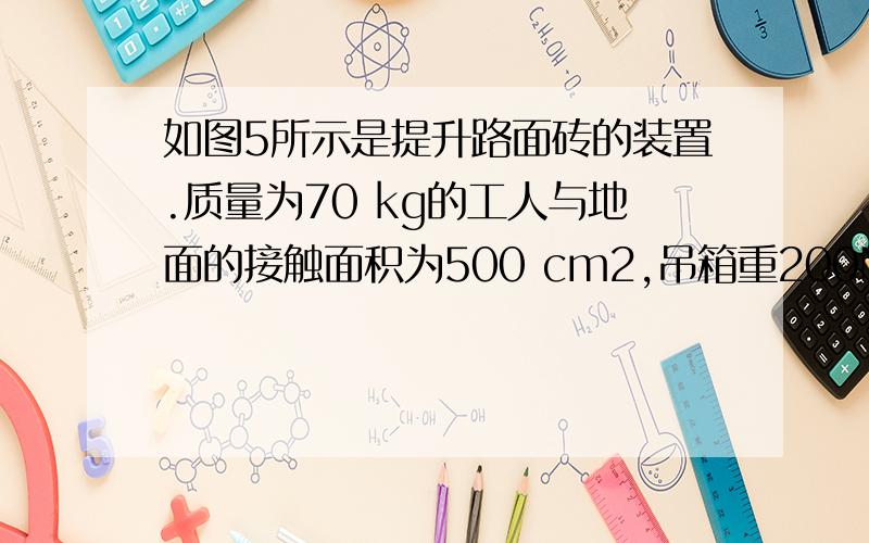 如图5所示是提升路面砖的装置.质量为70 kg的工人与地面的接触面积为500 cm2,吊箱重200N,每块砖重100N,