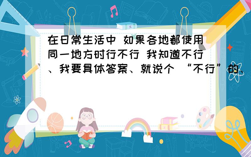 在日常生活中 如果各地都使用同一地方时行不行 我知道不行、我要具体答案、就说个 “不行”的、请勿发言