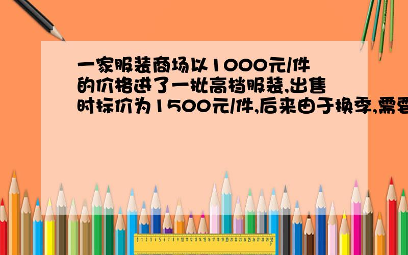 一家服装商场以1000元/件的价格进了一批高档服装,出售时标价为1500元/件,后来由于换季,需要清仓处理,因此商场准备