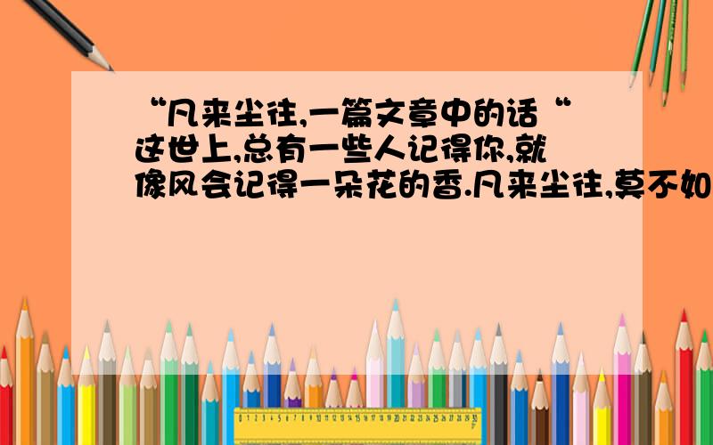 “凡来尘往,一篇文章中的话“这世上,总有一些人记得你,就像风会记得一朵花的香.凡来尘往,莫不如此.”