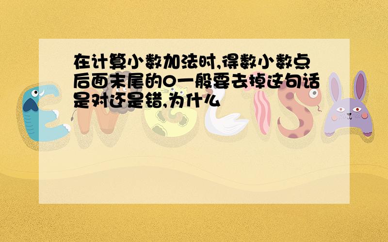 在计算小数加法时,得数小数点后面末尾的0一般要去掉这句话是对还是错,为什么