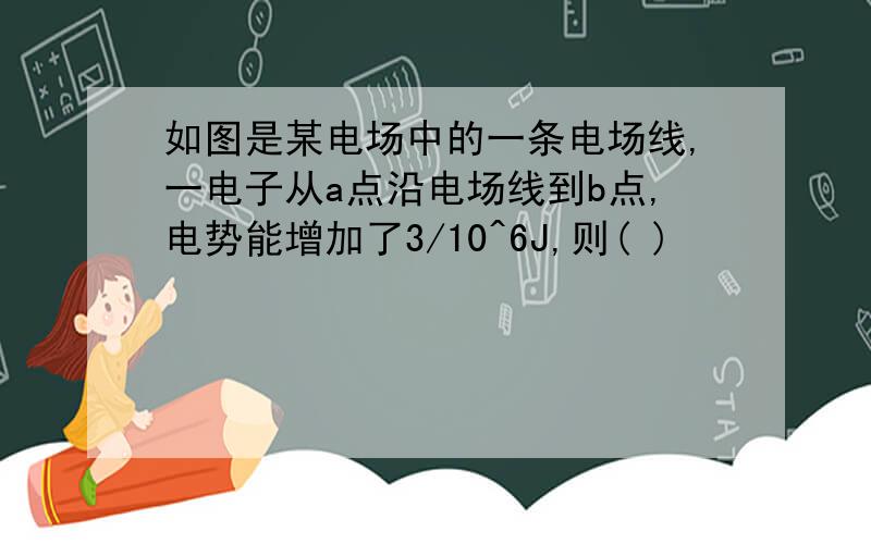 如图是某电场中的一条电场线,一电子从a点沿电场线到b点,电势能增加了3/10^6J,则( )