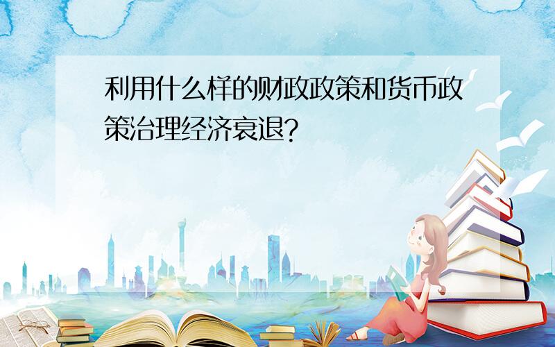 利用什么样的财政政策和货币政策治理经济衰退?