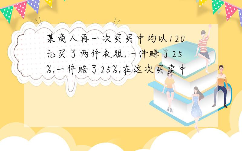 某商人再一次买买中均以120元买了两件衣服,一件赚了25%,一件赔了25%,在这次买卖中