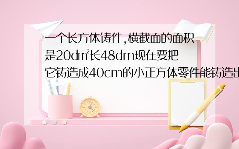 一个长方体铸件,横截面的面积是20d㎡长48dm现在要把它铸造成40cm的小正方体零件能铸造出多少这样的小零件