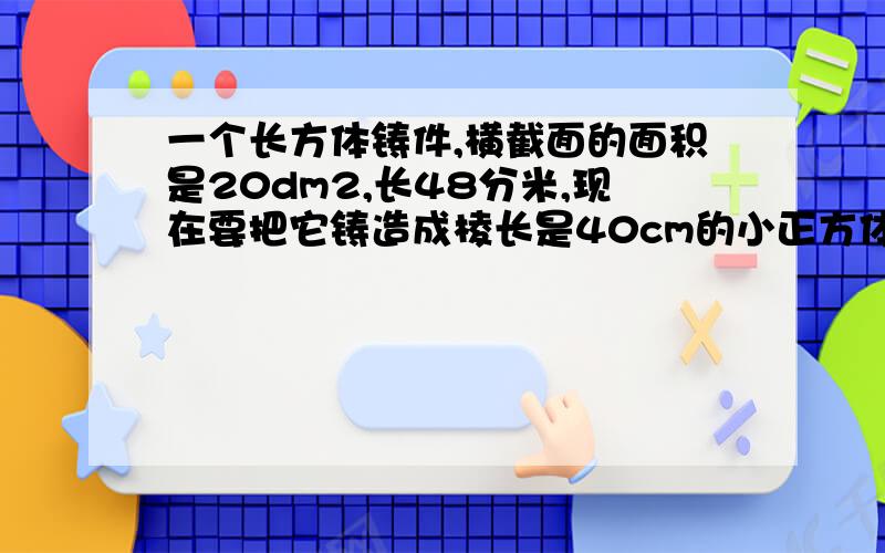 一个长方体铸件,横截面的面积是20dm2,长48分米,现在要把它铸造成棱长是40cm的小正方体零件.