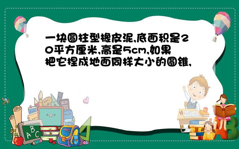 一块圆柱型橡皮泥,底面积是20平方厘米,高是5cm,如果把它捏成地面同样大小的圆锥,