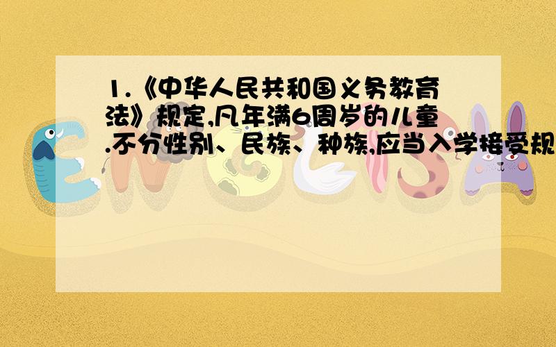 1.《中华人民共和国义务教育法》规定,凡年满6周岁的儿童.不分性别、民族、种族,应当入学接受规定年限( ).