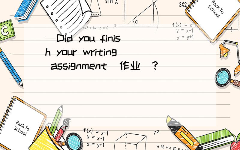 —Did you finish your writing assignment(作业)?