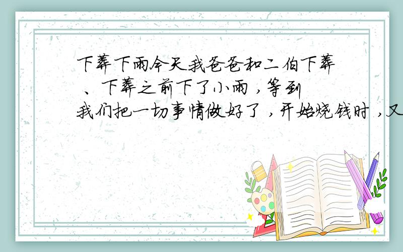 下葬下雨今天我爸爸和二伯下葬 、下葬之前下了小雨 ,等到我们把一切事情做好了 ,开始烧钱时 ,又下起了雨 ,风也有点大