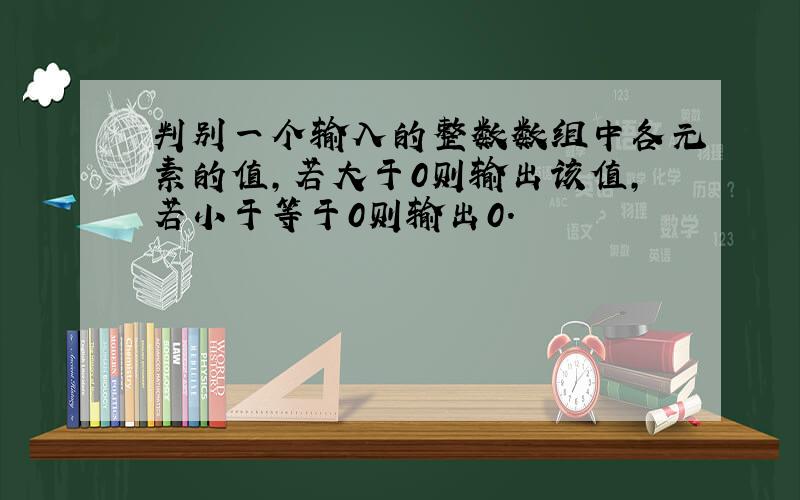 判别一个输入的整数数组中各元素的值,若大于0则输出该值,若小于等于0则输出0.