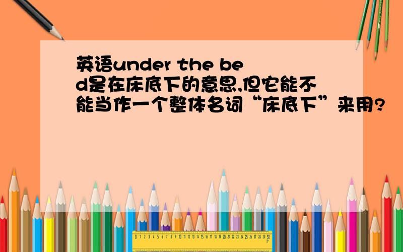 英语under the bed是在床底下的意思,但它能不能当作一个整体名词“床底下”来用?