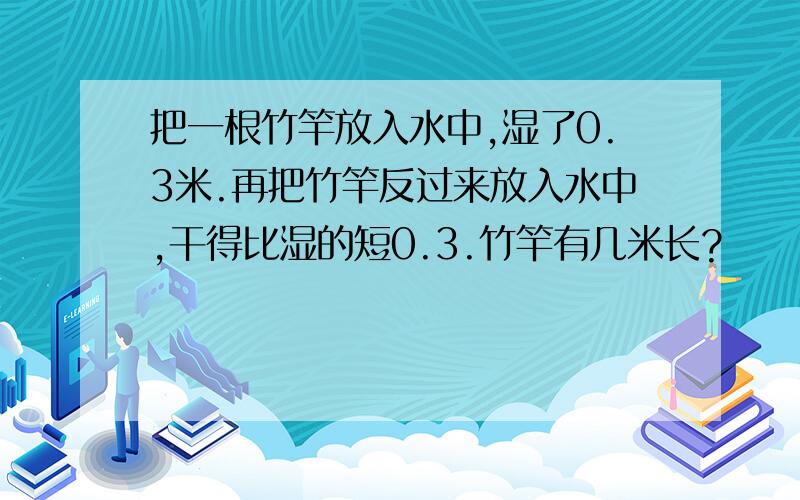 把一根竹竿放入水中,湿了0.3米.再把竹竿反过来放入水中,干得比湿的短0.3.竹竿有几米长?